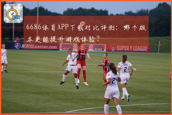6686体育APP下载对比评测：哪个版本更能提升游戏体验？