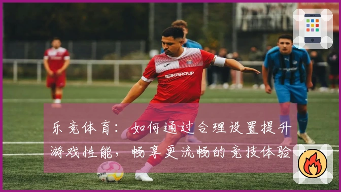 乐竞体育：如何通过合理设置提升游戏性能，畅享更流畅的竞技体验