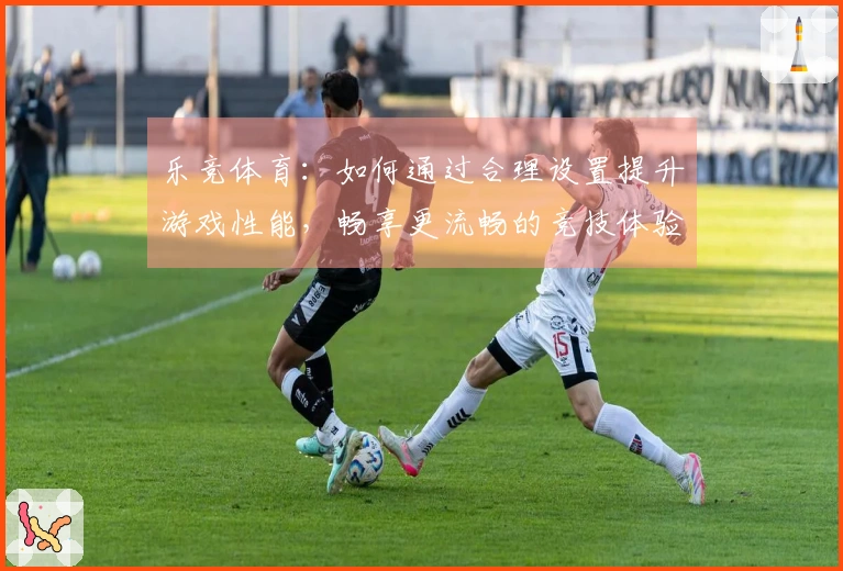 乐竞体育：如何通过合理设置提升游戏性能，畅享更流畅的竞技体验