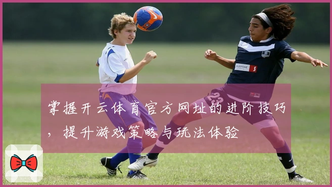 掌握开云体育官方网址的进阶技巧，提升游戏策略与玩法体验