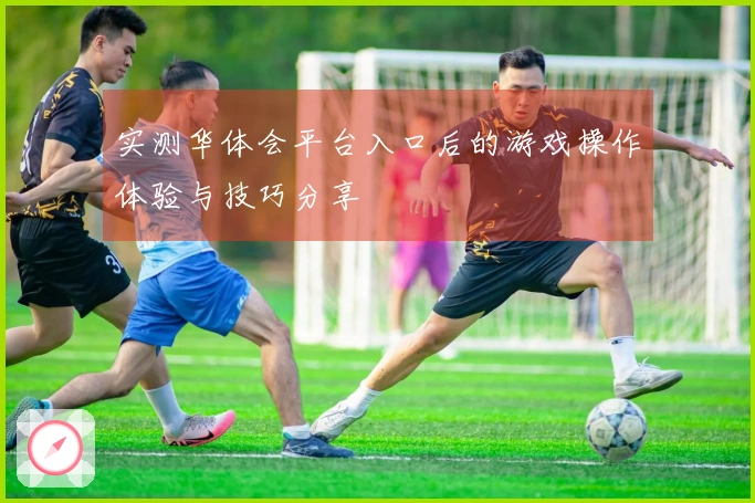 实测华体会平台入口后的游戏操作体验与技巧分享