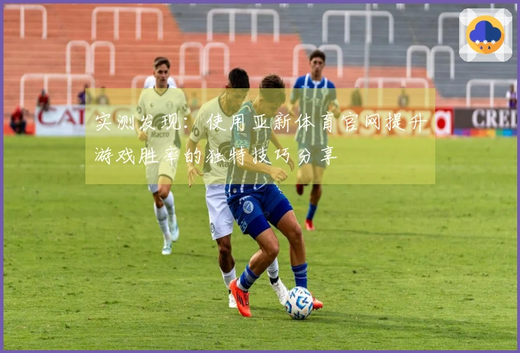 实测发现：使用亚新体育官网提升游戏胜率的独特技巧分享