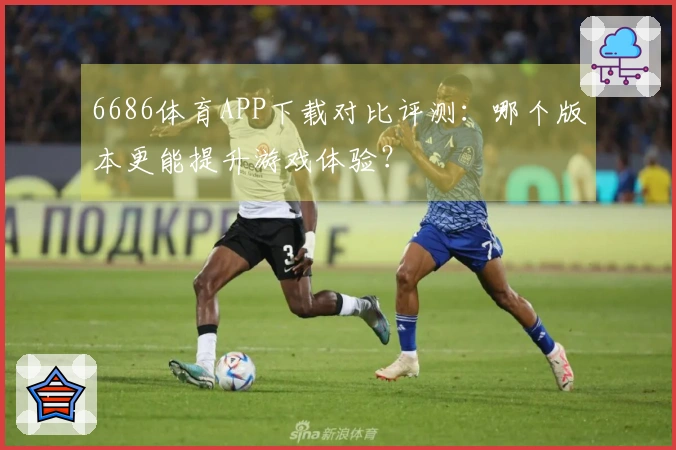 6686体育APP下载对比评测：哪个版本更能提升游戏体验？